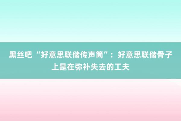 黑丝吧 “好意思联储传声筒”：好意思联储骨子上是在弥补失去的工夫