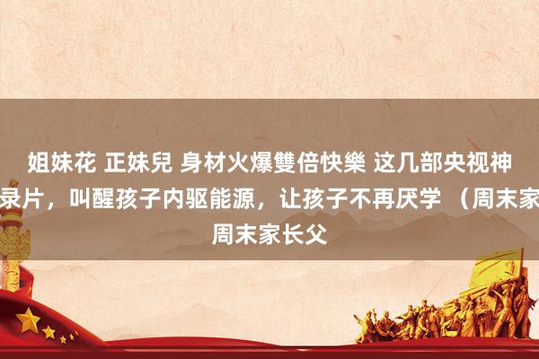 姐妹花 正妹兒 身材火爆雙倍快樂 这几部央视神级记录片，叫醒孩子内驱能源，让孩子不再厌学 （周末家长父