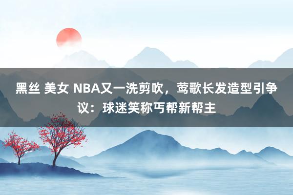 黑丝 美女 NBA又一洗剪吹，莺歌长发造型引争议：球迷笑称丐帮新帮主