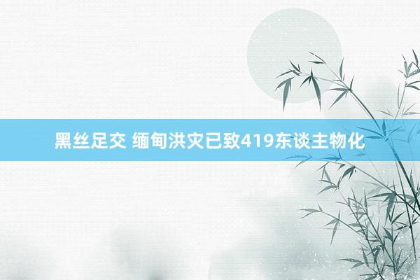 黑丝足交 缅甸洪灾已致419东谈主物化