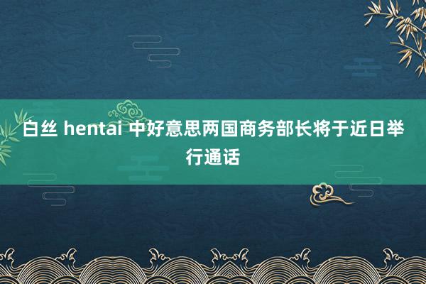 白丝 hentai 中好意思两国商务部长将于近日举行通话