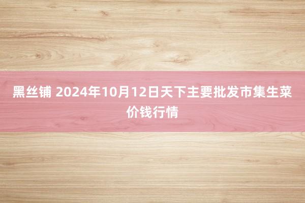 黑丝铺 2024年10月12日天下主要批发市集生菜价钱行情
