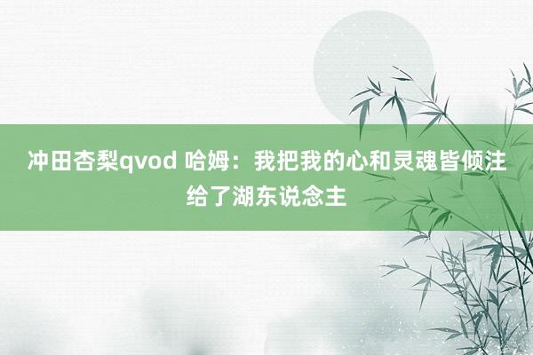冲田杏梨qvod 哈姆：我把我的心和灵魂皆倾注给了湖东说念主