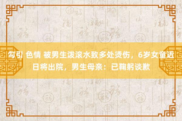 勾引 色情 被男生泼滚水致多处烫伤，6岁女童近日将出院，男生母亲：已鞠躬谈歉