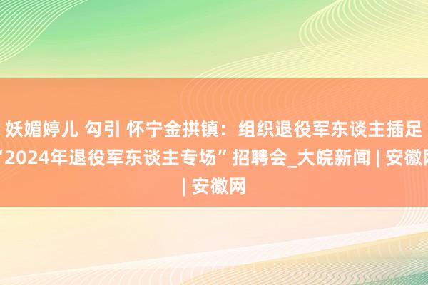 妖媚婷儿 勾引 怀宁金拱镇：组织退役军东谈主插足“2024年退役军东谈主专场”招聘会_大皖新闻 | 安徽网