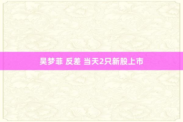 吴梦菲 反差 当天2只新股上市
