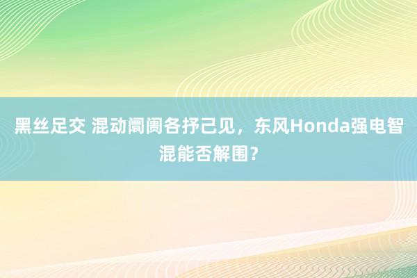 黑丝足交 混动阛阓各抒己见，东风Honda强电智混能否解围？