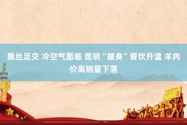 黑丝足交 冷空气面临 昆明“暖身”餐饮升温 羊肉价高销量下落