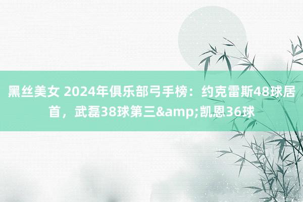 黑丝美女 2024年俱乐部弓手榜：约克雷斯48球居首，武磊38球第三&凯恩36球