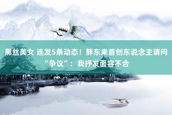 黑丝美女 连发5条动态！胖东来首创东说念主请问“争议”：我抒发面容不合