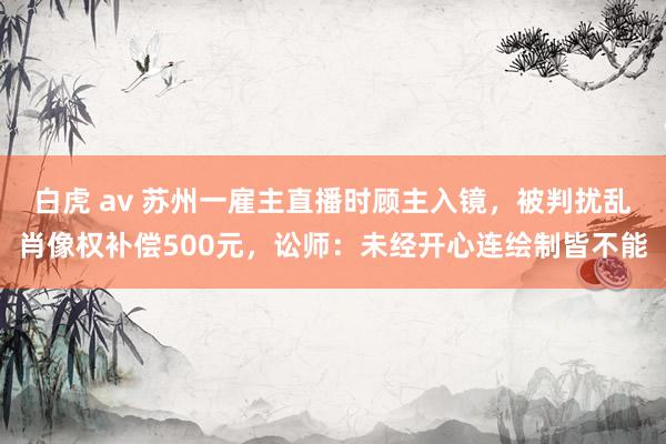 白虎 av 苏州一雇主直播时顾主入镜，被判扰乱肖像权补偿500元，讼师：未经开心连绘制皆不能