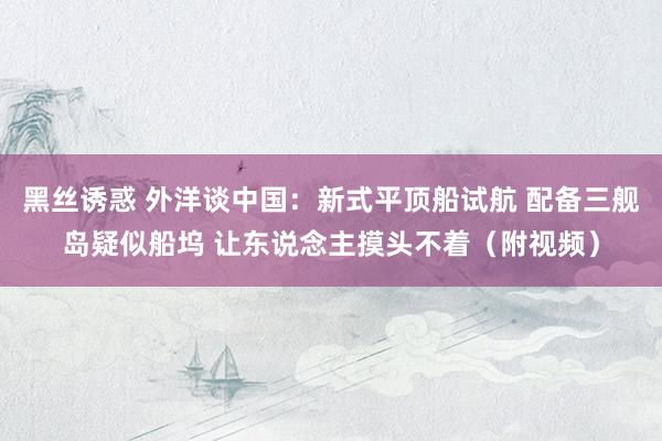 黑丝诱惑 外洋谈中国：新式平顶船试航 配备三舰岛疑似船坞 让东说念主摸头不着（附视频）