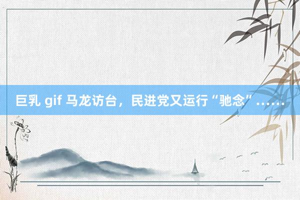 巨乳 gif 马龙访台，民进党又运行“驰念”……