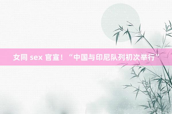女同 sex 官宣！“中国与印尼队列初次举行”