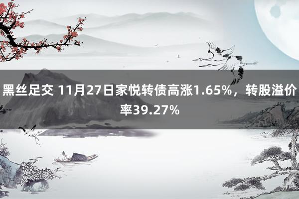 黑丝足交 11月27日家悦转债高涨1.65%，转股溢价率39.27%