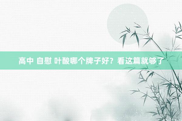 高中 自慰 叶酸哪个牌子好?看这篇就够了