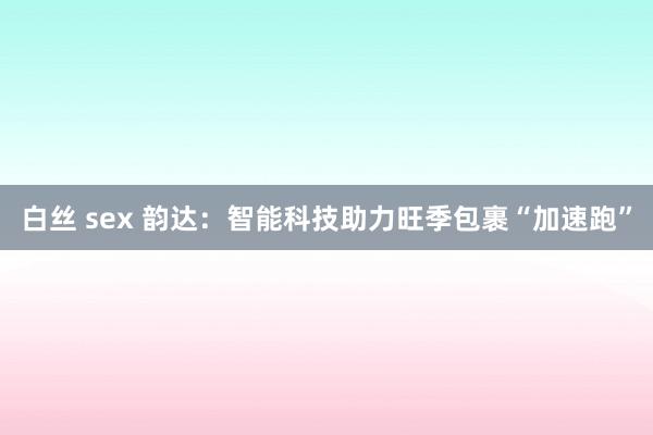白丝 sex 韵达：智能科技助力旺季包裹“加速跑”