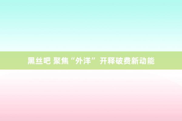 黑丝吧 聚焦“外洋” 开释破费新动能