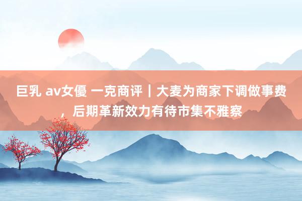 巨乳 av女優 一克商评｜大麦为商家下调做事费，后期革新效力有待市集不雅察