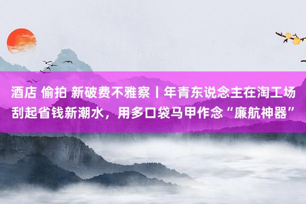 酒店 偷拍 新破费不雅察丨年青东说念主在淘工场刮起省钱新潮水，用多口袋马甲作念“廉航神器”