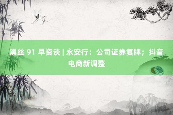 黑丝 91 早资谈 | 永安行：公司证券复牌；抖音电商新调整