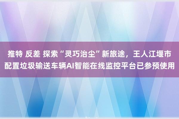 推特 反差 探索“灵巧治尘”新旅途，王人江堰市配置垃圾输送车辆AI智能在线监控平台已参预使用