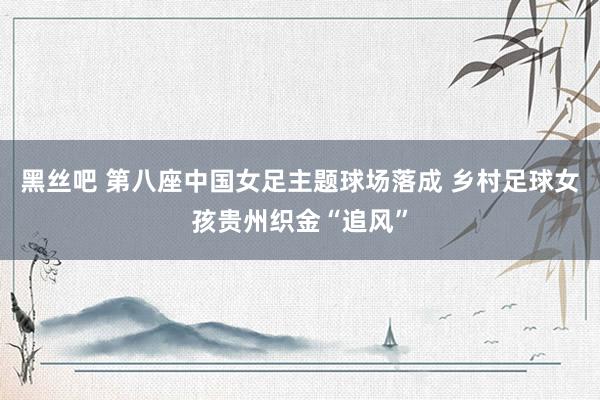 黑丝吧 第八座中国女足主题球场落成 乡村足球女孩贵州织金“追风”