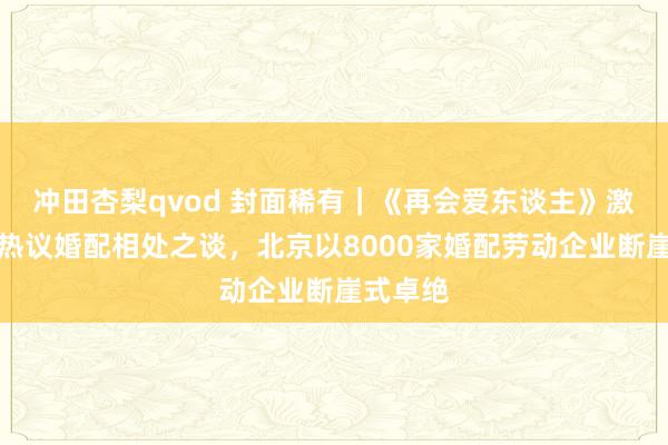 冲田杏梨qvod 封面稀有｜《再会爱东谈主》激励网友热议婚配相处之谈，北京以8000家婚配劳动企业断崖式卓绝