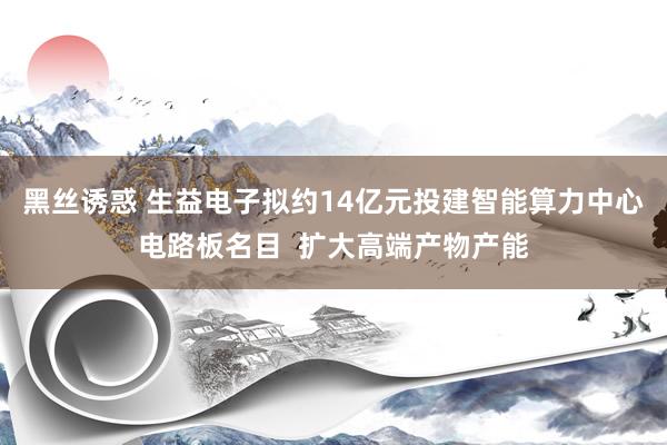 黑丝诱惑 生益电子拟约14亿元投建智能算力中心电路板名目  扩大高端产物产能