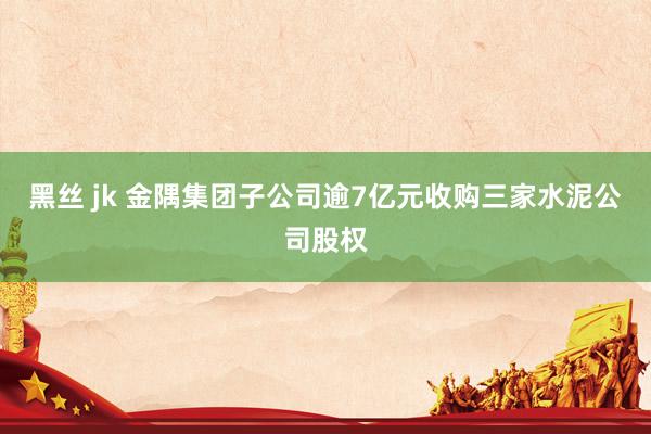 黑丝 jk 金隅集团子公司逾7亿元收购三家水泥公司股权