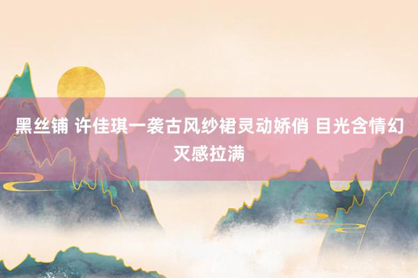 黑丝铺 许佳琪一袭古风纱裙灵动娇俏 目光含情幻灭感拉满