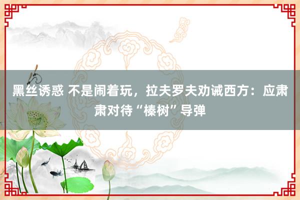 黑丝诱惑 不是闹着玩，拉夫罗夫劝诫西方：应肃肃对待“榛树”导弹