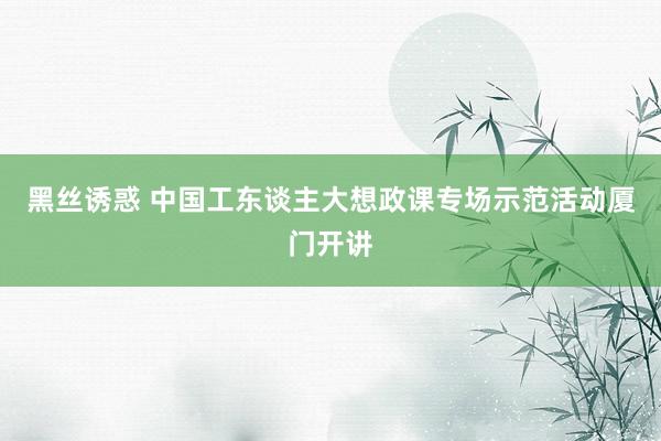 黑丝诱惑 中国工东谈主大想政课专场示范活动厦门开讲
