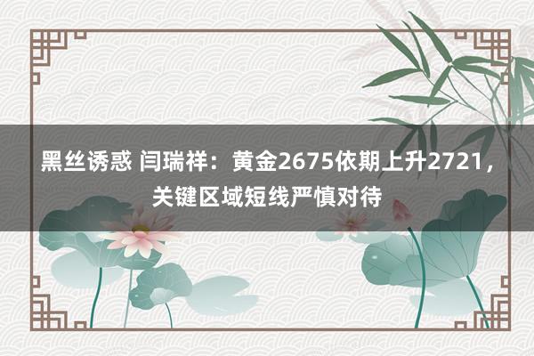 黑丝诱惑 闫瑞祥：黄金2675依期上升2721，关键区域短线严慎对待