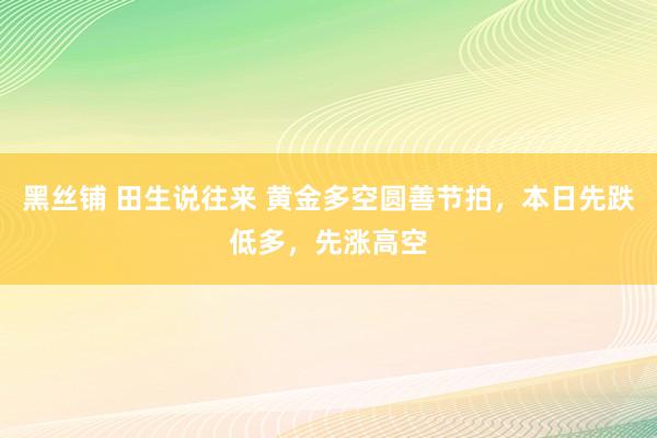 黑丝铺 田生说往来 黄金多空圆善节拍，本日先跌低多，先涨高空