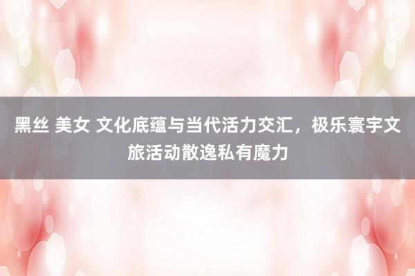 黑丝 美女 文化底蕴与当代活力交汇，极乐寰宇文旅活动散逸私有魔力