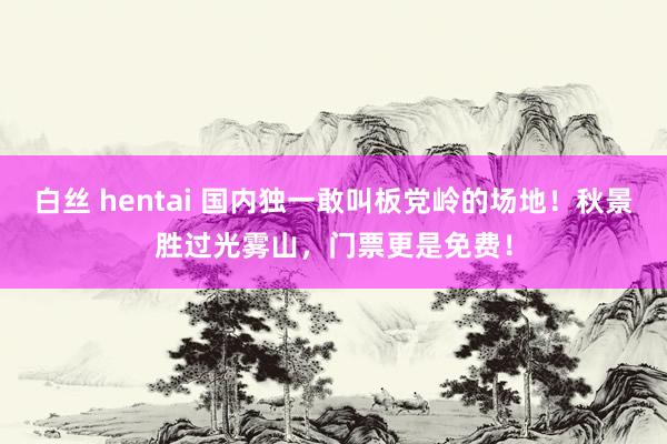 白丝 hentai 国内独一敢叫板党岭的场地！秋景胜过光雾山，门票更是免费！