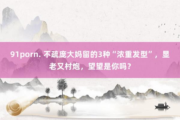 91porn. 不疏庞大妈留的3种“浓重发型”，显老又村炮，望望是你吗？