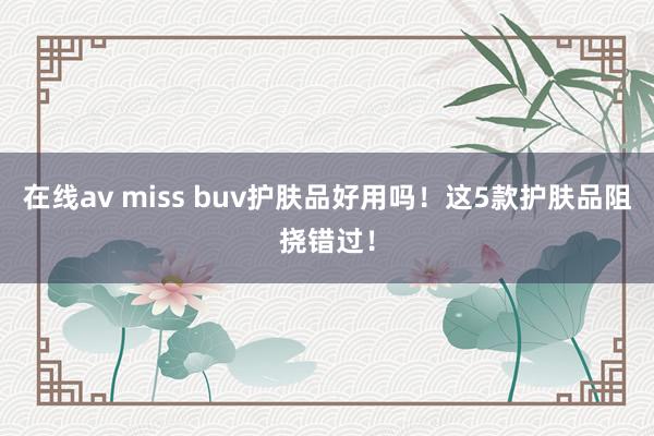 在线av miss buv护肤品好用吗！这5款护肤品阻挠错过！