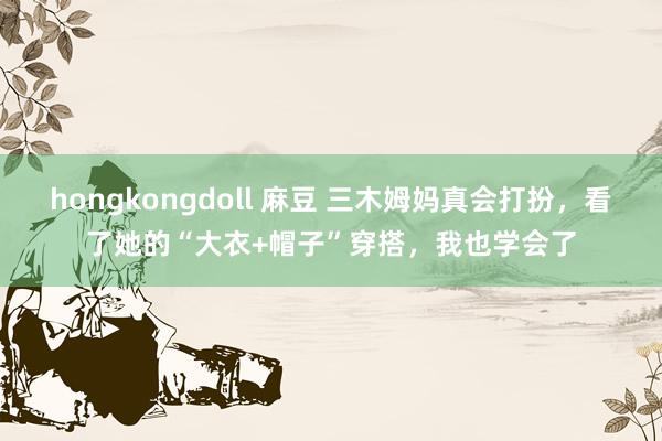 hongkongdoll 麻豆 三木姆妈真会打扮，看了她的“大衣+帽子”穿搭，我也学会了
