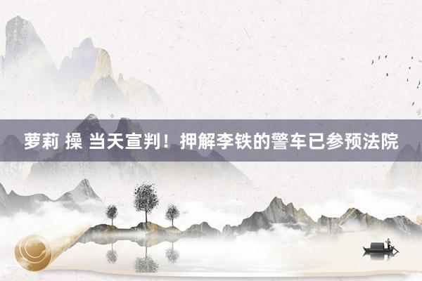 萝莉 操 当天宣判！押解李铁的警车已参预法院