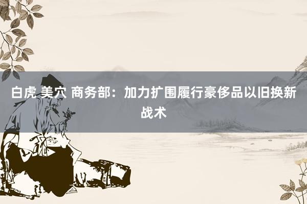 白虎 美穴 商务部：加力扩围履行豪侈品以旧换新战术