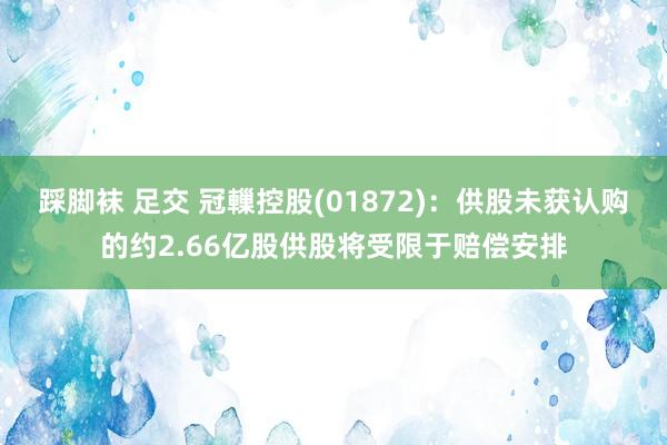 踩脚袜 足交 冠轈控股(01872)：供股未获认购的约2.66亿股供股将受限于赔偿安排