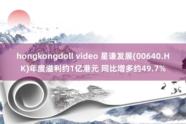 hongkongdoll video 星谦发展(00640.HK)年度溢利约1亿港元 同比增多约49.7%