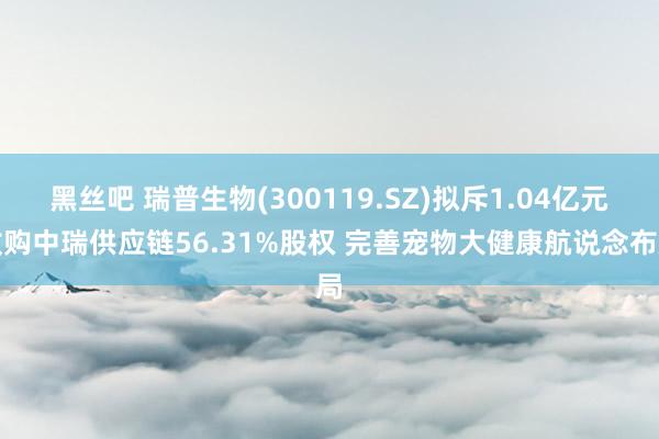 黑丝吧 瑞普生物(300119.SZ)拟斥1.04亿元收购中瑞供应链56.31%股权 完善宠物大健康航说念布局