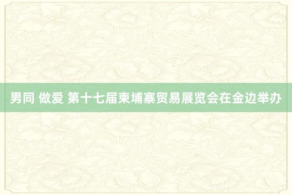 男同 做爱 第十七届柬埔寨贸易展览会在金边举办