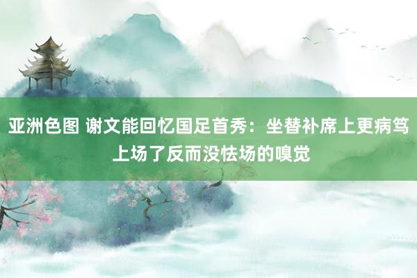 亚洲色图 谢文能回忆国足首秀：坐替补席上更病笃 上场了反而没怯场的嗅觉