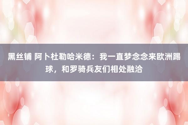 黑丝铺 阿卜杜勒哈米德：我一直梦念念来欧洲踢球，和罗骑兵友们相处融洽