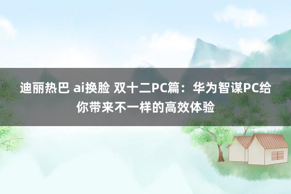 迪丽热巴 ai换脸 双十二PC篇：华为智谋PC给你带来不一样的高效体验