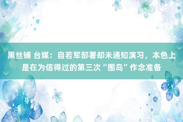 黑丝铺 台媒：自若军部署却未通知演习，本色上是在为信得过的第三次“围岛”作念准备